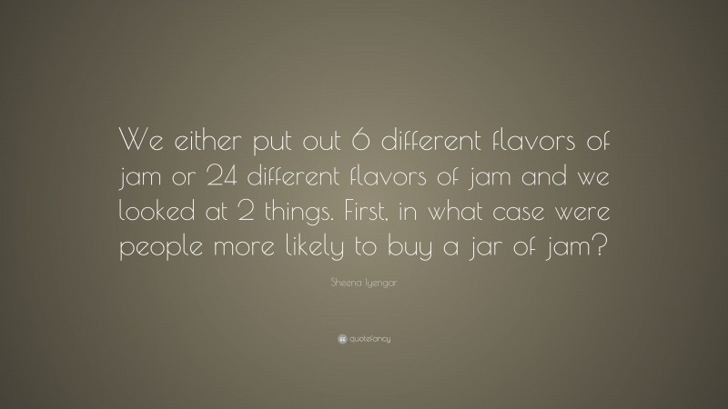 Sheena Iyengar Quote: “We either put out 6 different flavors of jam or 24 different flavors of jam and we looked at 2 things. First, in what case were people more likely to buy a jar of jam?”