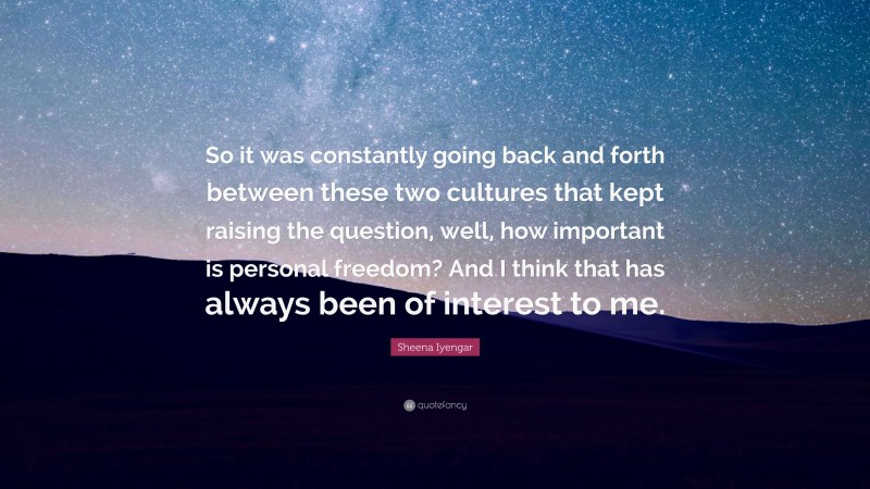 Sheena Iyengar Quote: “So it was constantly going back and forth between these two cultures that kept raising the question, well, how important is personal freedom? And I think that has always been of interest to me.”