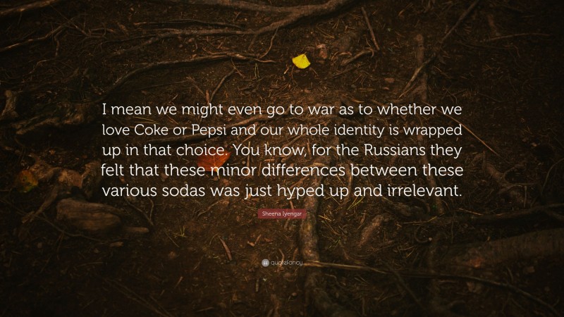 Sheena Iyengar Quote: “I mean we might even go to war as to whether we love Coke or Pepsi and our whole identity is wrapped up in that choice. You know, for the Russians they felt that these minor differences between these various sodas was just hyped up and irrelevant.”