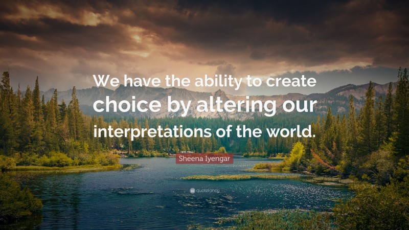 Sheena Iyengar Quote: “We have the ability to create choice by altering our interpretations of the world.”