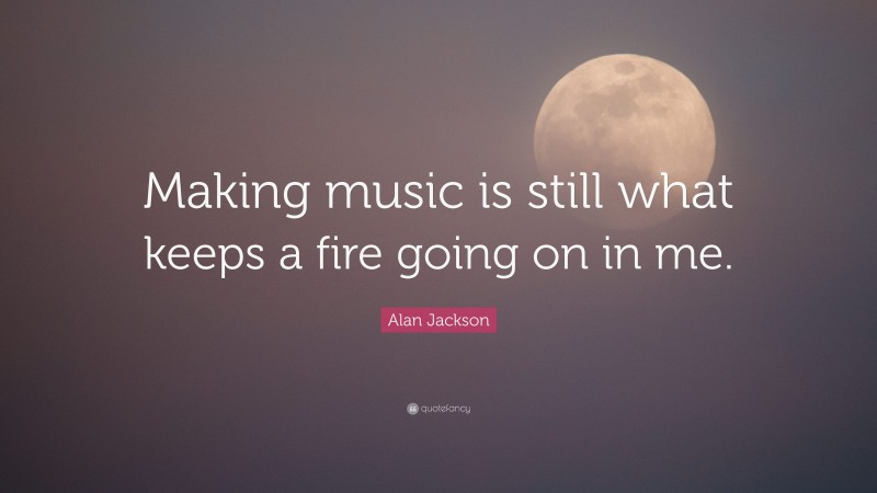 Alan Jackson Quote: “Making music is still what keeps a fire going on in me.”