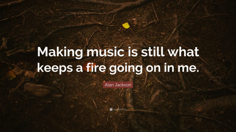 Alan Jackson Quote: “Making music is still what keeps a fire going on in me.”
