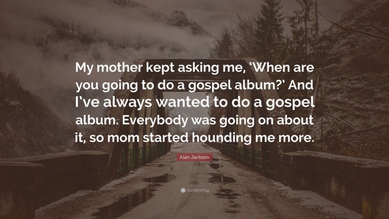 Alan Jackson Quote: “My mother kept asking me, ‘When are you going to do a gospel album?’ And I’ve always wanted to do a gospel album. Everybody was going on about it, so mom started hounding me more.”