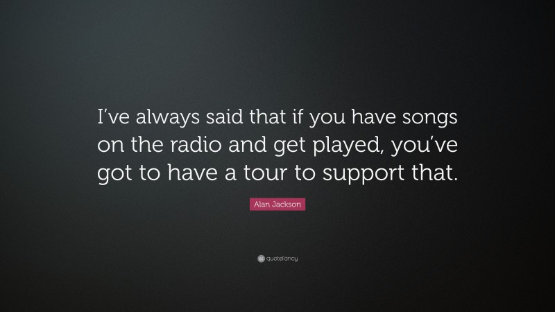 Alan Jackson Quote: “I’ve always said that if you have songs on the radio and get played, you’ve got to have a tour to support that.”