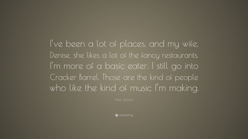 Alan Jackson Quote: “I’ve been a lot of places, and my wife, Denise, she likes a lot of the fancy restaurants. I’m more of a basic eater. I still go into Cracker Barrel. Those are the kind of people who like the kind of music I’m making.”