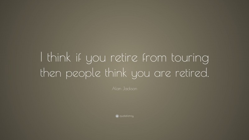 Alan Jackson Quote: “I think if you retire from touring then people think you are retired.”