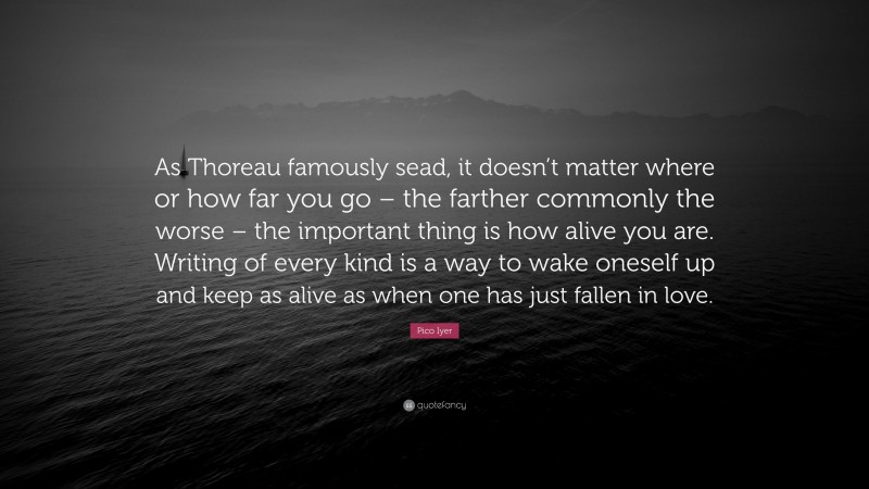 Pico Iyer Quote: “As Thoreau famously sead, it doesn’t matter where or how far you go – the farther commonly the worse – the important thing is how alive you are. Writing of every kind is a way to wake oneself up and keep as alive as when one has just fallen in love.”