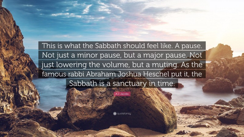 A.J. Jacobs Quote: “This is what the Sabbath should feel like. A pause. Not just a minor pause, but a major pause. Not just lowering the volume, but a muting. As the famous rabbi Abraham Joshua Heschel put it, the Sabbath is a sanctuary in time.”