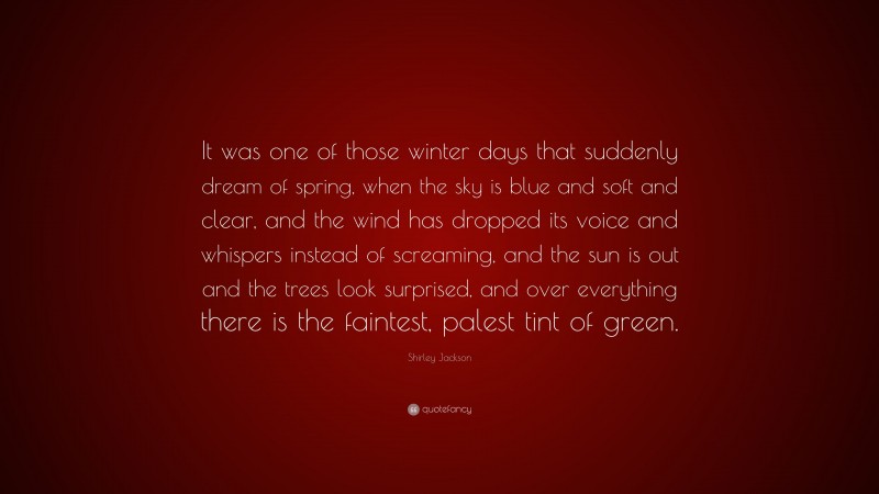 Shirley Jackson Quote: “It was one of those winter days that suddenly dream of spring, when the sky is blue and soft and clear, and the wind has dropped its voice and whispers instead of screaming, and the sun is out and the trees look surprised, and over everything there is the faintest, palest tint of green.”