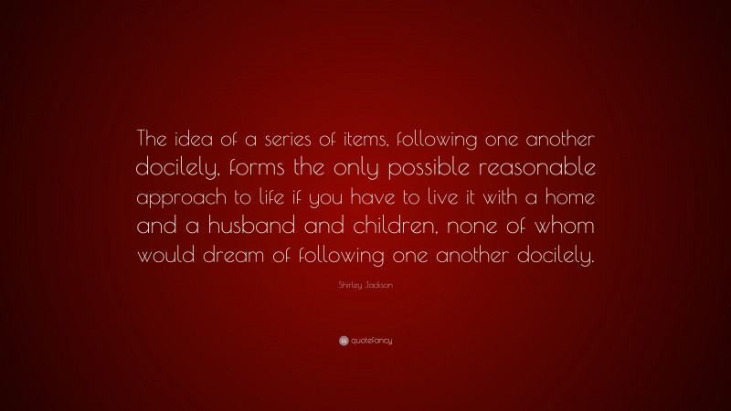 Shirley Jackson Quote: “The idea of a series of items, following one another docilely, forms the only possible reasonable approach to life if you have to live it with a home and a husband and children, none of whom would dream of following one another docilely.”