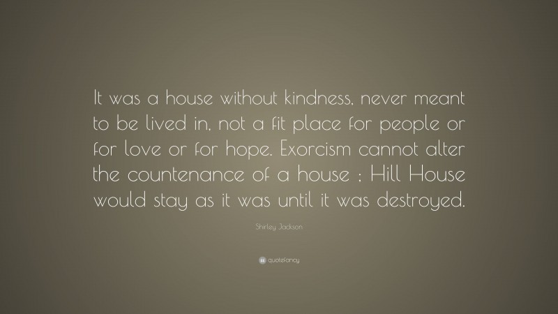 Shirley Jackson Quote: “It was a house without kindness, never meant to be lived in, not a fit place for people or for love or for hope. Exorcism cannot alter the countenance of a house ; Hill House would stay as it was until it was destroyed.”
