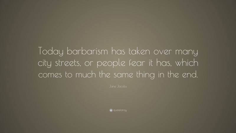 Jane Jacobs Quote: “Today barbarism has taken over many city streets, or people fear it has, which comes to much the same thing in the end.”