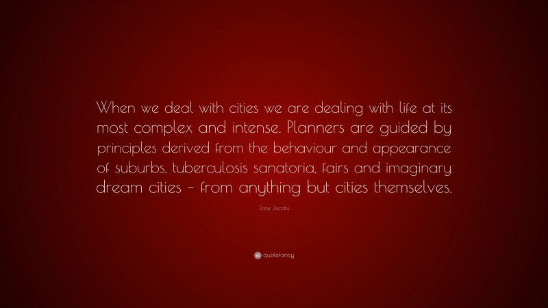 Jane Jacobs Quote: “When we deal with cities we are dealing with life at its most complex and intense. Planners are guided by principles derived from the behaviour and appearance of suburbs, tuberculosis sanatoria, fairs and imaginary dream cities – from anything but cities themselves.”
