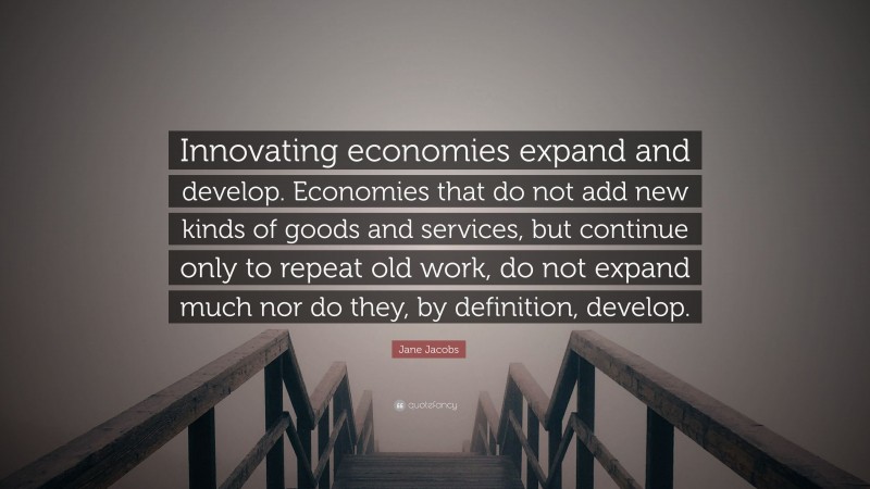 Jane Jacobs Quote: “Innovating economies expand and develop. Economies that do not add new kinds of goods and services, but continue only to repeat old work, do not expand much nor do they, by definition, develop.”