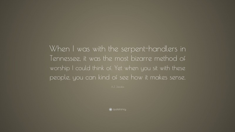 A.J. Jacobs Quote: “When I was with the serpent-handlers in Tennessee, it was the most bizarre method of worship I could think of. Yet when you sit with these people, you can kind of see how it makes sense.”