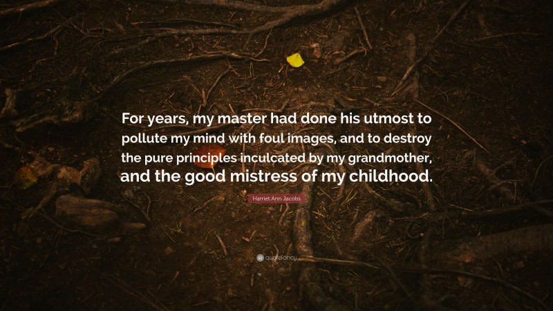 Harriet Ann Jacobs Quote: “For years, my master had done his utmost to pollute my mind with foul images, and to destroy the pure principles inculcated by my grandmother, and the good mistress of my childhood.”