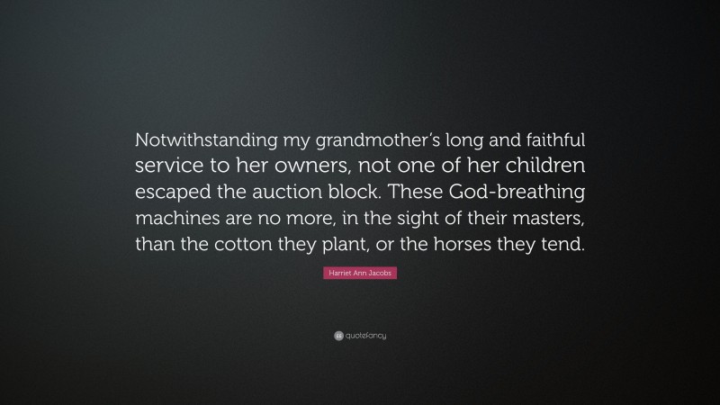 Harriet Ann Jacobs Quote: “Notwithstanding my grandmother’s long and faithful service to her owners, not one of her children escaped the auction block. These God-breathing machines are no more, in the sight of their masters, than the cotton they plant, or the horses they tend.”