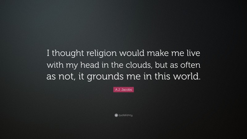 A.J. Jacobs Quote: “I thought religion would make me live with my head in the clouds, but as often as not, it grounds me in this world.”