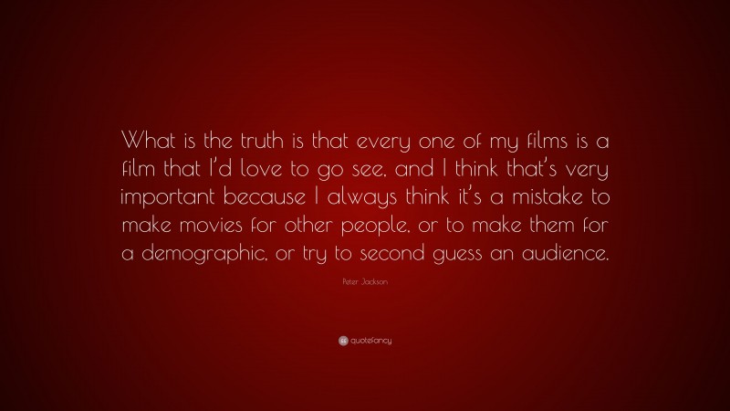 Peter Jackson Quote: “What is the truth is that every one of my films is a film that I’d love to go see, and I think that’s very important because I always think it’s a mistake to make movies for other people, or to make them for a demographic, or try to second guess an audience.”
