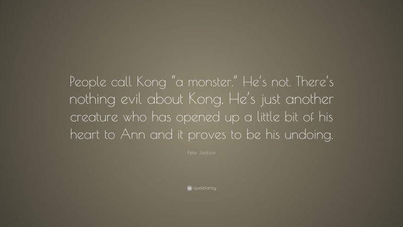 Peter Jackson Quote: “People call Kong “a monster.” He’s not. There’s nothing evil about Kong. He’s just another creature who has opened up a little bit of his heart to Ann and it proves to be his undoing.”