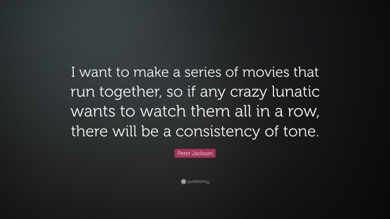 Peter Jackson Quote: “I want to make a series of movies that run together, so if any crazy lunatic wants to watch them all in a row, there will be a consistency of tone.”