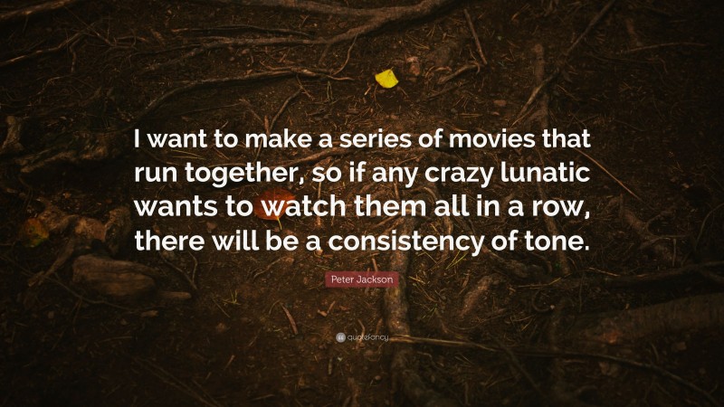 Peter Jackson Quote: “I want to make a series of movies that run together, so if any crazy lunatic wants to watch them all in a row, there will be a consistency of tone.”