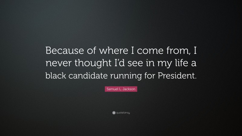Samuel L. Jackson Quote: “Because of where I come from, I never thought I’d see in my life a black candidate running for President.”