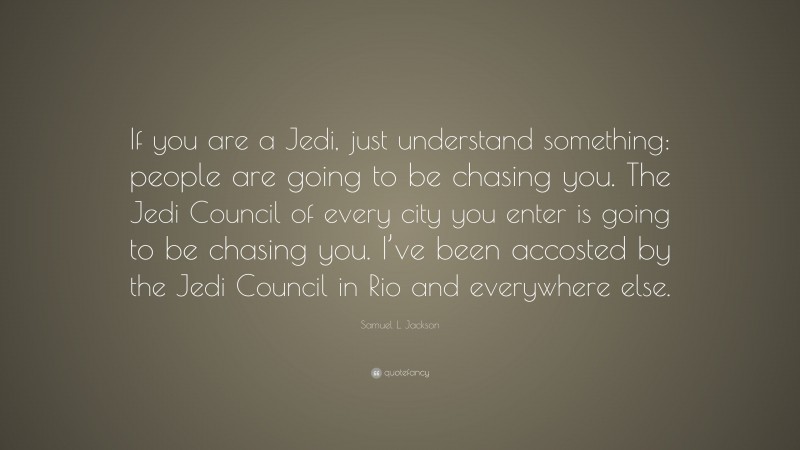 Samuel L. Jackson Quote: “If you are a Jedi, just understand something: people are going to be chasing you. The Jedi Council of every city you enter is going to be chasing you. I’ve been accosted by the Jedi Council in Rio and everywhere else.”