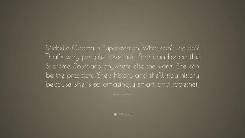 Samuel L. Jackson Quote: “Michelle Obama is Superwoman. What can’t she do? That’s why people love her. She can be on the Supreme Court and anywhere else she wants. She can be the president. She’s history and she’ll stay history because she is so amazingly smart and together.”