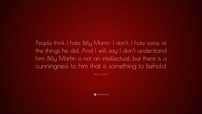 Reggie Jackson Quote: “People think I hate Billy Martin. I don’t. I hate some of the things he did. And I will say I don’t understand him. Billy Martin is not an intellectual, but there is a cunningness to him that is something to behold.”