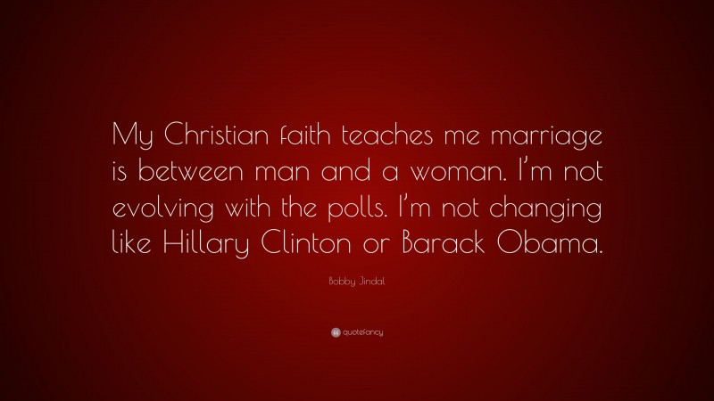 Bobby Jindal Quote: “My Christian faith teaches me marriage is between man and a woman. I’m not evolving with the polls. I’m not changing like Hillary Clinton or Barack Obama.”