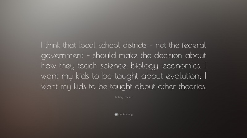 Bobby Jindal Quote: “I think that local school districts – not the federal government – should make the decision about how they teach science, biology, economics. I want my kids to be taught about evolution; I want my kids to be taught about other theories.”