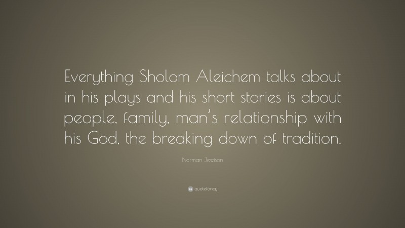 Norman Jewison Quote: “Everything Sholom Aleichem talks about in his plays and his short stories is about people, family, man’s relationship with his God, the breaking down of tradition.”