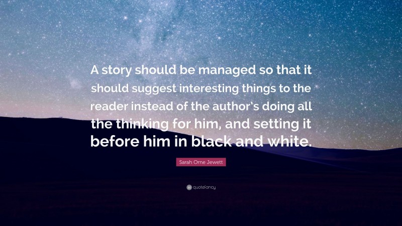 Sarah Orne Jewett Quote: “A story should be managed so that it should suggest interesting things to the reader instead of the author’s doing all the thinking for him, and setting it before him in black and white.”