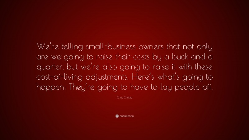 Chris Christie Quote: “We’re telling small-business owners that not only are we going to raise their costs by a buck and a quarter, but we’re also going to raise it with these cost-of-living adjustments. Here’s what’s going to happen: They’re going to have to lay people off.”
