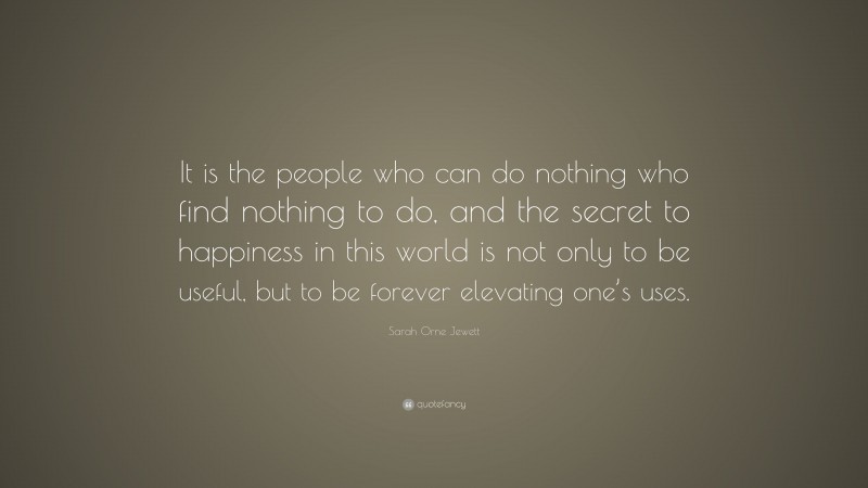 Sarah Orne Jewett Quote: “It is the people who can do nothing who find nothing to do, and the secret to happiness in this world is not only to be useful, but to be forever elevating one’s uses.”