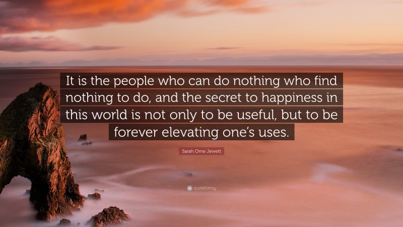 Sarah Orne Jewett Quote: “It is the people who can do nothing who find nothing to do, and the secret to happiness in this world is not only to be useful, but to be forever elevating one’s uses.”