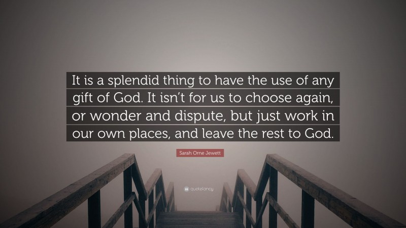 Sarah Orne Jewett Quote: “It is a splendid thing to have the use of any gift of God. It isn’t for us to choose again, or wonder and dispute, but just work in our own places, and leave the rest to God.”