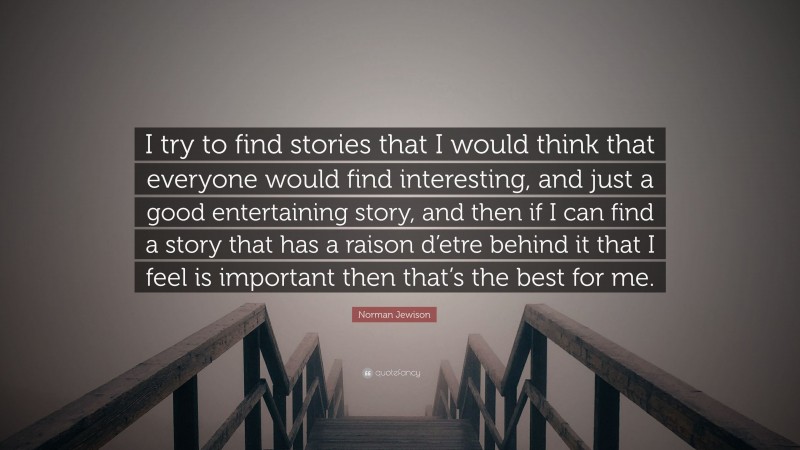 Norman Jewison Quote: “I try to find stories that I would think that everyone would find interesting, and just a good entertaining story, and then if I can find a story that has a raison d’etre behind it that I feel is important then that’s the best for me.”