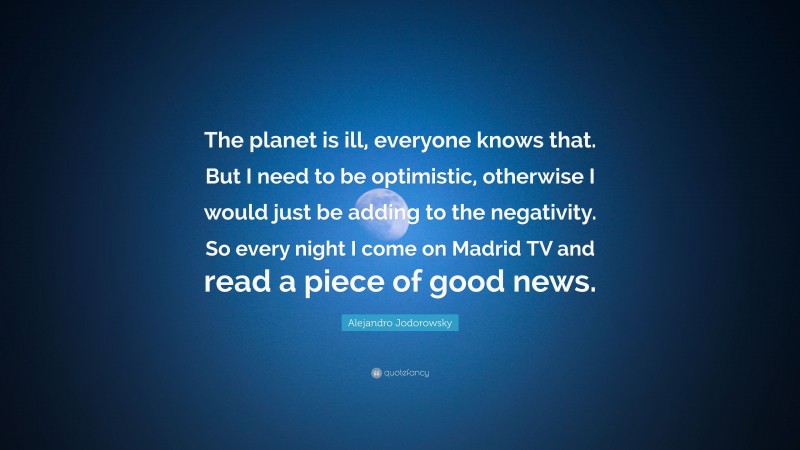 Alejandro Jodorowsky Quote: “The planet is ill, everyone knows that. But I need to be optimistic, otherwise I would just be adding to the negativity. So every night I come on Madrid TV and read a piece of good news.”