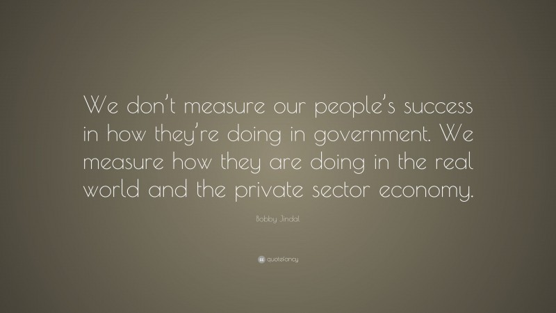 Bobby Jindal Quote: “We don’t measure our people’s success in how they’re doing in government. We measure how they are doing in the real world and the private sector economy.”