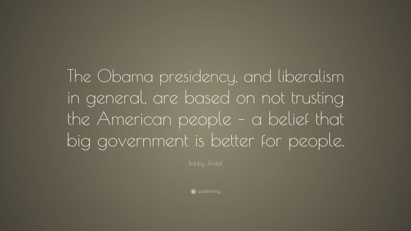 Bobby Jindal Quote: “The Obama presidency, and liberalism in general, are based on not trusting the American people – a belief that big government is better for people.”