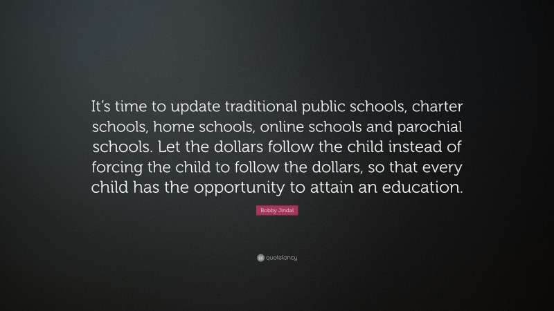 Bobby Jindal Quote: “It’s time to update traditional public schools, charter schools, home schools, online schools and parochial schools. Let the dollars follow the child instead of forcing the child to follow the dollars, so that every child has the opportunity to attain an education.”