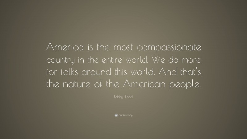 Bobby Jindal Quote: “America is the most compassionate country in the entire world. We do more for folks around this world. And that’s the nature of the American people.”