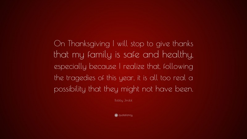 Bobby Jindal Quote: “On Thanksgiving I will stop to give thanks that my family is safe and healthy, especially because I realize that, following the tragedies of this year, it is all too real a possibility that they might not have been.”