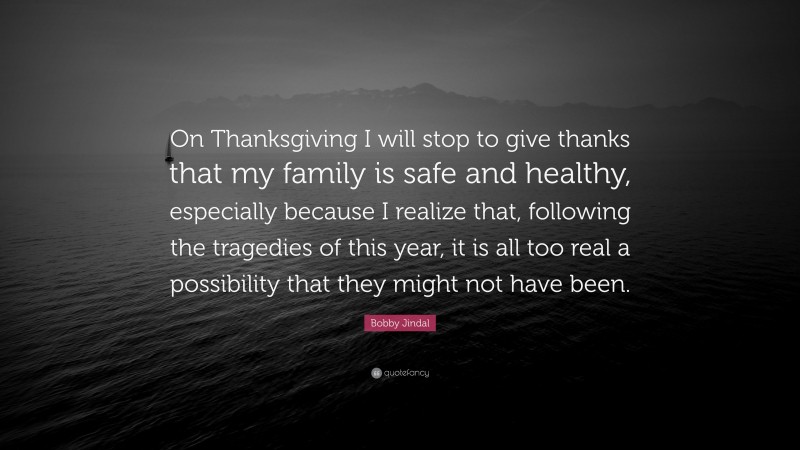 Bobby Jindal Quote: “On Thanksgiving I will stop to give thanks that my family is safe and healthy, especially because I realize that, following the tragedies of this year, it is all too real a possibility that they might not have been.”