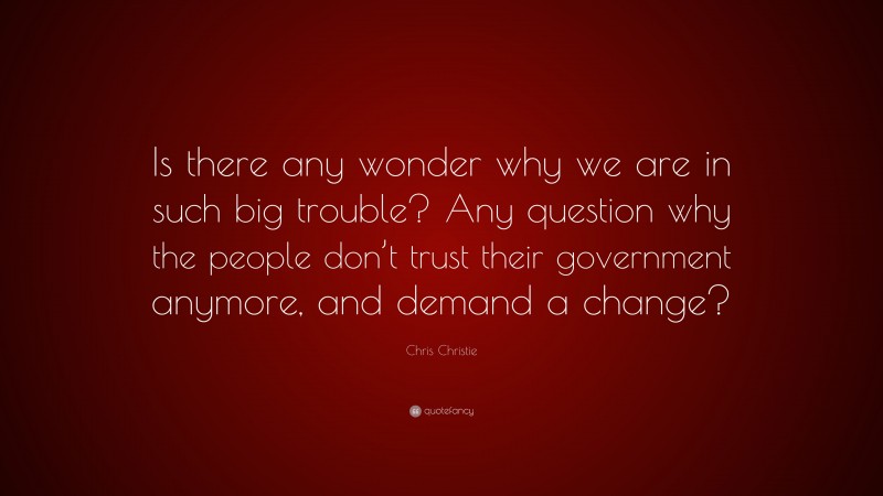 Chris Christie Quote: “Is there any wonder why we are in such big trouble? Any question why the people don’t trust their government anymore, and demand a change?”