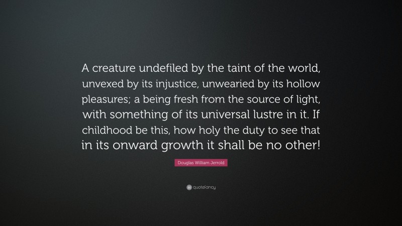 Douglas William Jerrold Quote: “A creature undefiled by the taint of the world, unvexed by its injustice, unwearied by its hollow pleasures; a being fresh from the source of light, with something of its universal lustre in it. If childhood be this, how holy the duty to see that in its onward growth it shall be no other!”