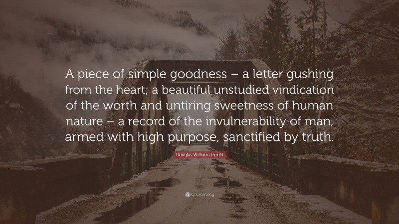 Douglas William Jerrold Quote: “A piece of simple goodness – a letter gushing from the heart; a beautiful unstudied vindication of the worth and untiring sweetness of human nature – a record of the invulnerability of man, armed with high purpose, sanctified by truth.”