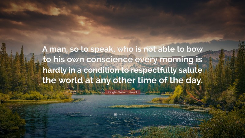 Douglas William Jerrold Quote: “A man, so to speak, who is not able to bow to his own conscience every morning is hardly in a condition to respectfully salute the world at any other time of the day.”